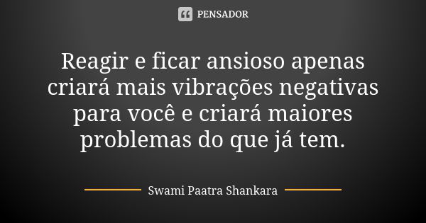 Reagir e ficar ansioso apenas criará mais vibrações negativas para você e criará maiores problemas do que já tem.... Frase de Swami Paatra Shankara.