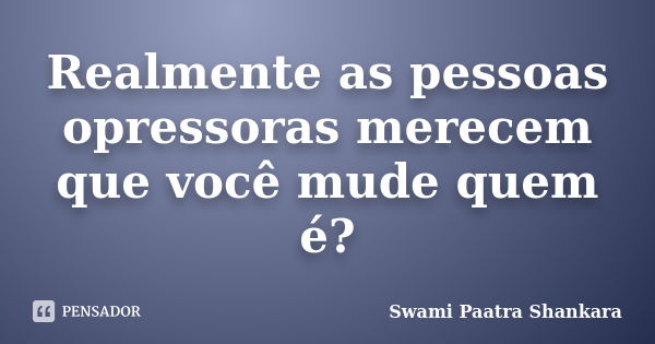 Realmente as pessoas / opressoras merecem que você mude quem é?... Frase de Swami Paatra Shankara.