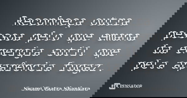 Reconheça outra pessoa pelo que emana da energia sutil que pela aparência fugaz.... Frase de Swami Paatra Shankara.
