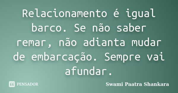 Relacionamento é igual barco. Se não saber remar, não adianta mudar de embarcação. Sempre vai afundar.... Frase de Swami Paatra Shankara.