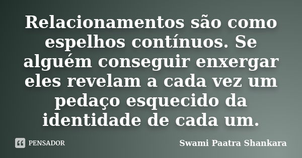 Relacionamentos são como espelhos contínuos. Se alguém conseguir enxergar eles revelam a cada vez um pedaço esquecido da identidade de cada um.... Frase de Swami Paatra Shankara.