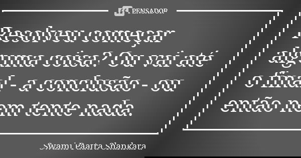 Resolveu começar alguma coisa? Ou vai até o final - a conclusão - ou então nem tente nada.... Frase de Swami Paatra Shankara.