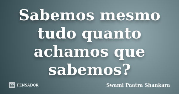 Sabemos mesmo tudo quanto achamos que sabemos?... Frase de Swami Paatra Shankara.