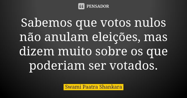 Sabemos que votos nulos não anulam eleições, mas dizem muito sobre os que poderiam ser votados.... Frase de Swami Paatra Shankara.