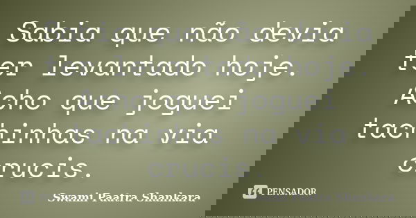 Sabia que não devia ter levantado hoje. Acho que joguei tachinhas na via crucis.... Frase de Swami Paatra Shankara.