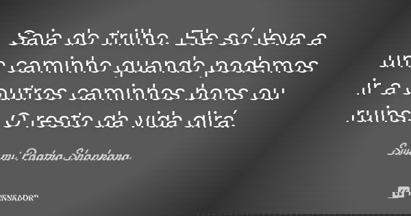 Saia do trilho. Ele só leva a um caminho quando podemos ir a outros caminhos bons ou ruins. O resto da vida dirá.... Frase de Swami Paatra Shankara.