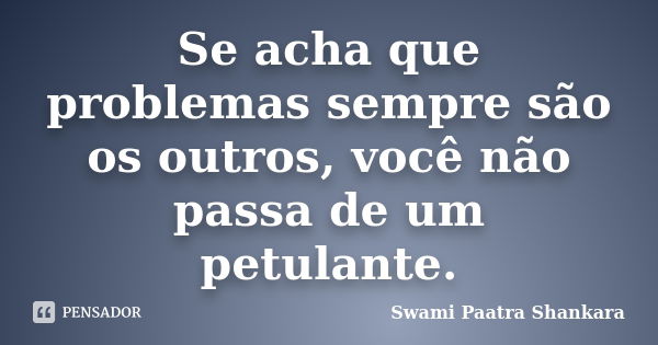 Se acha que problemas sempre são os outros, você não passa de um petulante.... Frase de Swami Paatra Shankara.