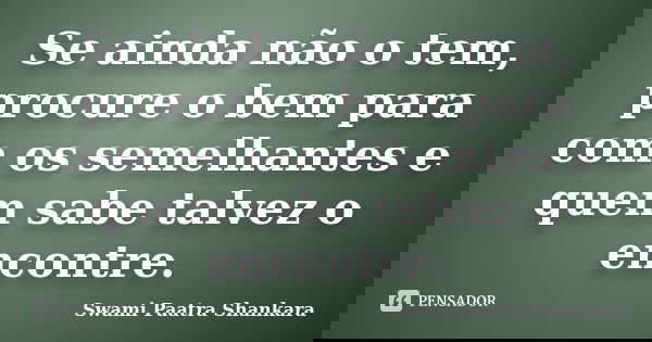 Se ainda não o tem, procure o bem para com os semelhantes e quem sabe talvez o encontre.... Frase de Swami Paatra Shankara.