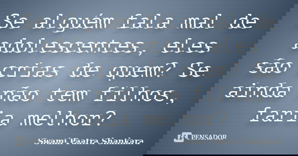 Se alguém fala mal de adolescentes, eles são crias de quem? Se ainda não tem filhos, faria melhor?... Frase de Swami Paatra Shankara.