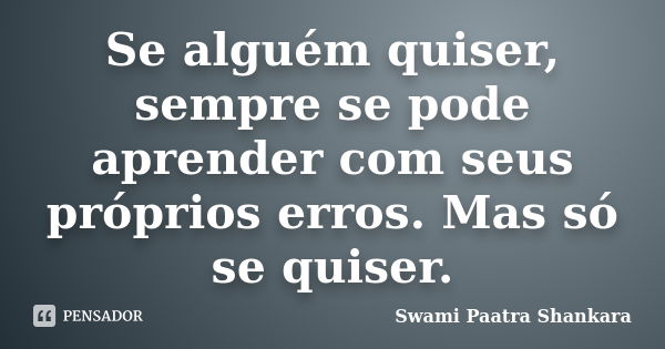 Se alguém quiser, sempre se pode aprender com seus próprios erros. Mas só se quiser.... Frase de Swami Paatra Shankara.