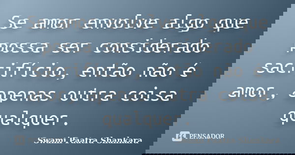 Se amor envolve algo que possa ser considerado sacrifício, então não é amor, apenas outra coisa qualquer.... Frase de Swami Paatra Shankara.