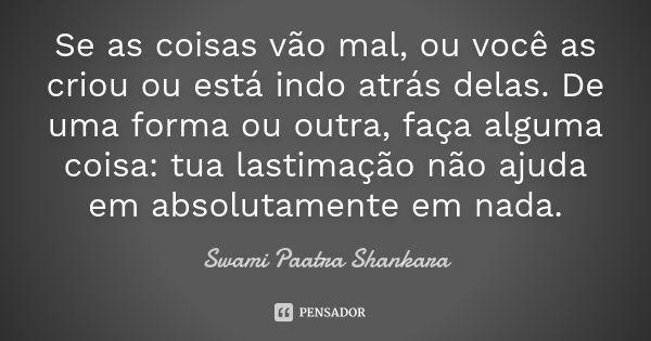 Se as coisas vão mal, ou você as criou ou está indo atrás delas. De uma forma ou outra, faça alguma coisa: tua lastimação não ajuda em absolutamente em nada.... Frase de Swami Paatra Shankara.