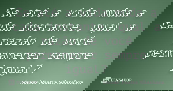 Se até a vida muda a cada instante, qual a razão de você permanecer sempre igual?... Frase de Swami Paatra Shankara.