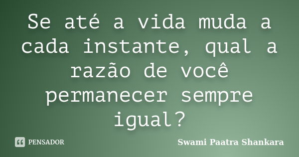 Se até a vida muda a cada instante, qual a razão de você permanecer sempre igual?... Frase de Swami Paatra Shankara.