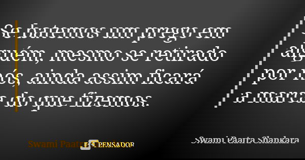 Se batemos um prego em alguém, mesmo se retirado por nós, ainda assim ficará a marca do que fizemos.... Frase de Swami Paatra Shankara.