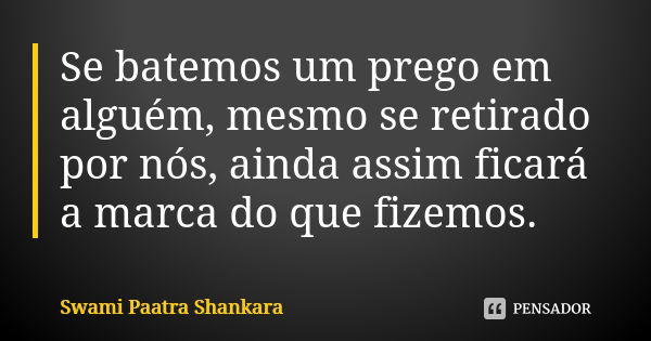 Se batemos um prego em alguém, mesmo se retirado por nós, ainda assim ficará a marca do que fizemos.... Frase de Swami Paatra Shankara.