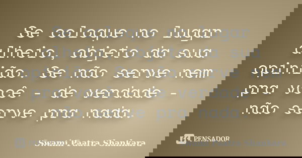 Se coloque no lugar alheio, objeto da sua opinião. Se não serve nem pra você - de verdade - não serve pra nada.... Frase de Swami Paatra Shankara.