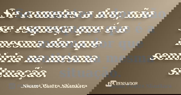 Se cometes a dor, não se esqueça que é a mesma dor que sentiria na mesma situação.... Frase de Swami Paatra Shankara.