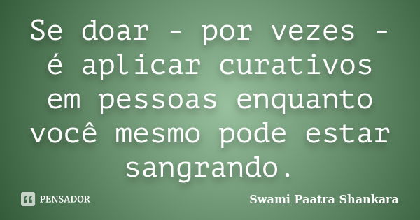 Se doar - por vezes - é aplicar curativos em pessoas enquanto você mesmo pode estar sangrando.... Frase de Swami Paatra Shankara.