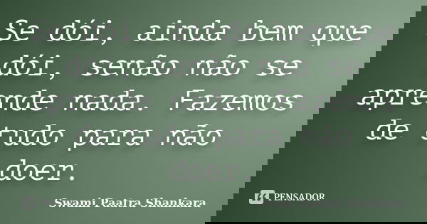 Se dói, ainda bem que dói, senão não se aprende nada. Fazemos de tudo para não doer.... Frase de Swami Paatra Shankara.