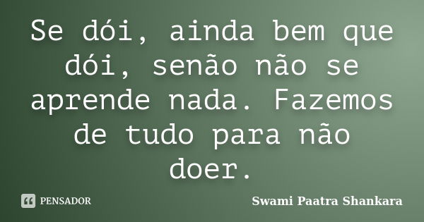 Se dói, ainda bem que dói, senão não se aprende nada. Fazemos de tudo para não doer.... Frase de Swami Paatra Shankara.