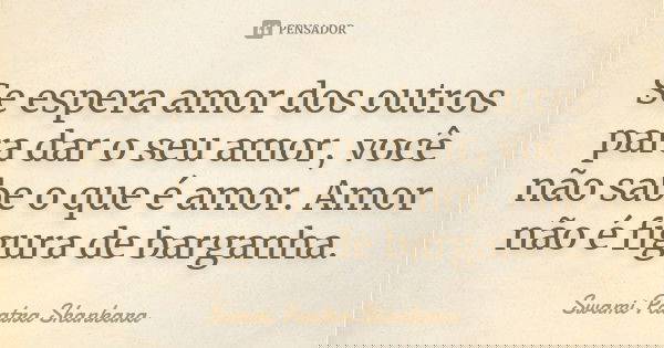 Se espera amor dos outros para dar o seu amor, você não sabe o que é amor. Amor não é figura de barganha.... Frase de Swami Paatra Shankara.