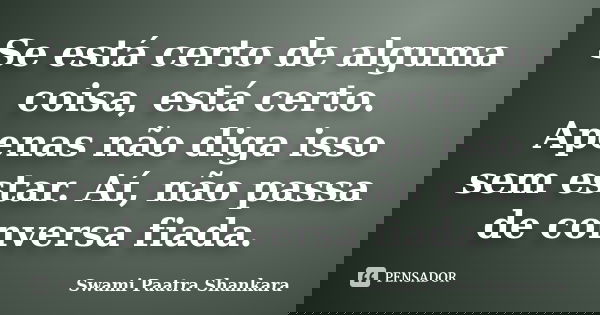 Se está certo de alguma coisa, está certo. Apenas não diga isso sem estar. Aí, não passa de conversa fiada.... Frase de Swami Paatra Shankara.