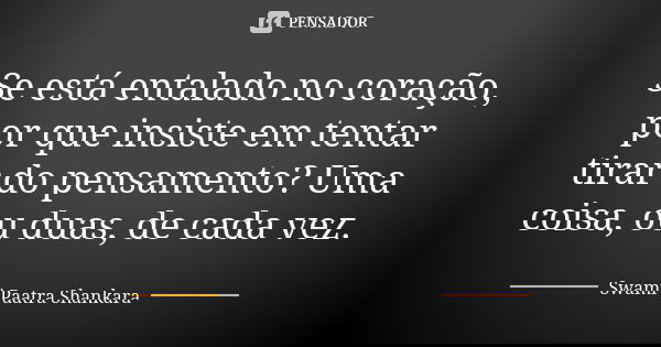 Se está entalado no coração, por que insiste em tentar tirar do pensamento? Uma coisa, ou duas, de cada vez.... Frase de Swami Paatra Shankara.