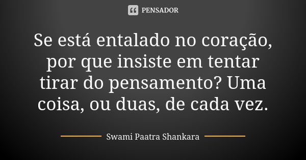 Se está entalado no coração, por que insiste em tentar tirar do pensamento? Uma coisa, ou duas, de cada vez.... Frase de Swami Paatra Shankara.