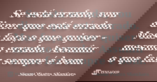 Se está errado, vou dizer que está errado. Mas faça o que quiser - mesmo errado. Assumir o que faz sempre é bom.... Frase de Swami Paatra Shankara.