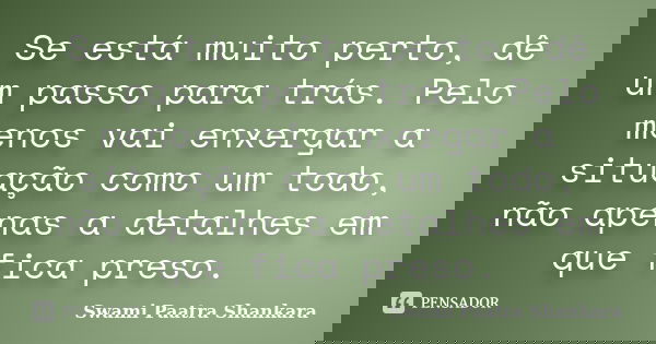 Se está muito perto, dê um passo para trás. Pelo menos vai enxergar a situação como um todo, não apenas a detalhes em que fica preso.... Frase de Swami Paatra Shankara.