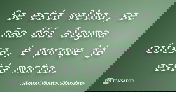Se está velho, se não dói alguma coisa, é porque já está morto.... Frase de Swami Paatra Shankara.