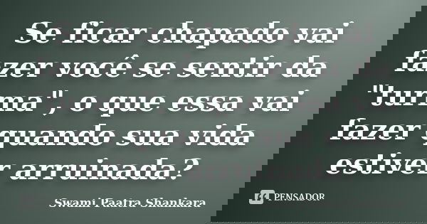 Se ficar chapado vai fazer você se sentir da "turma", o que essa vai fazer quando sua vida estiver arruinada?... Frase de Swami Paatra Shankara.