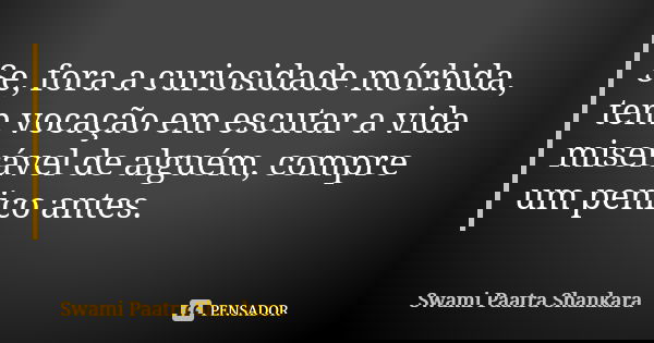 Se, fora a curiosidade mórbida, tem vocação em escutar a vida miserável de alguém, compre um penico antes.... Frase de Swami Paatra Shankara.