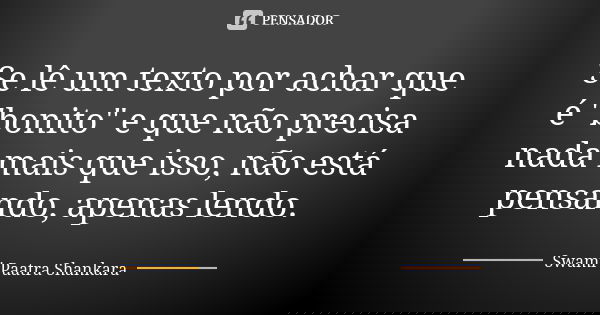 Se lê um texto por achar que é "bonito" e que não precisa nada mais que isso, não está pensando, apenas lendo.... Frase de Swami Paatra Shankara.