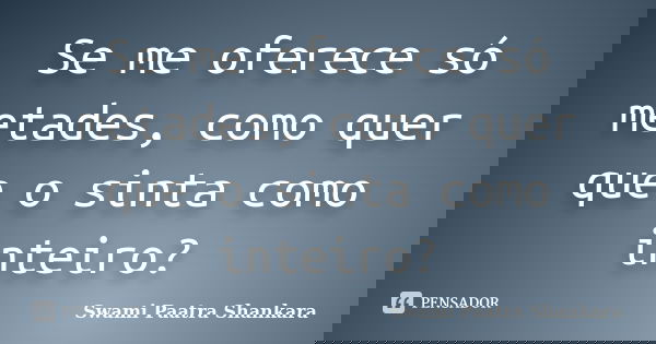 Se me oferece só metades, como quer que o sinta como inteiro?... Frase de Swami Paatra Shankara.