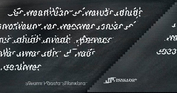 Se modificar é muito doído, continuar na mesma coisa é mais doído ainda. Apenas escolha uma dor. E não reclame.... Frase de Swami Paatra Shankara.