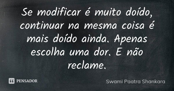 Se modificar é muito doído, continuar na mesma coisa é mais doído ainda. Apenas escolha uma dor. E não reclame.... Frase de Swami Paatra Shankara.