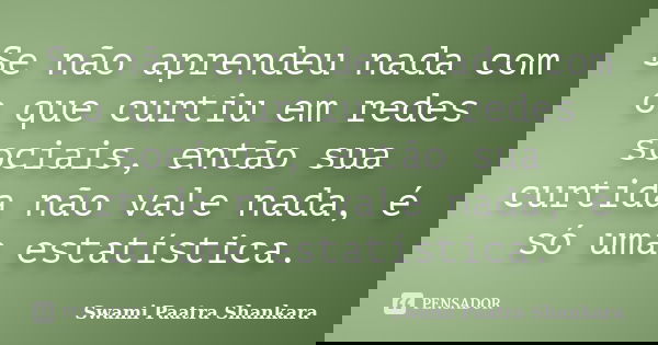 Se não aprendeu nada com o que curtiu em redes sociais, então sua curtida não vale nada, é só uma estatística.... Frase de Swami Paatra Shankara.