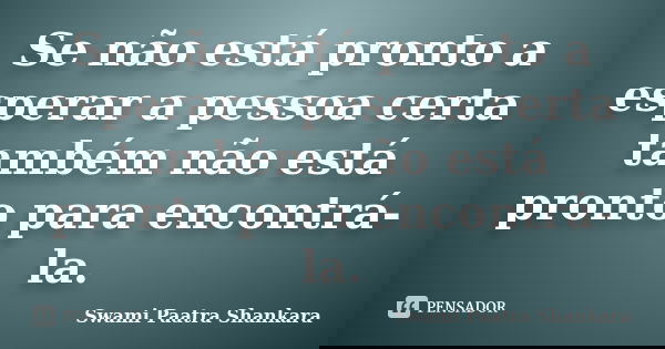 Se não está pronto a esperar a pessoa certa também não está pronto para encontrá-la.... Frase de Swami Paatra Shankara.