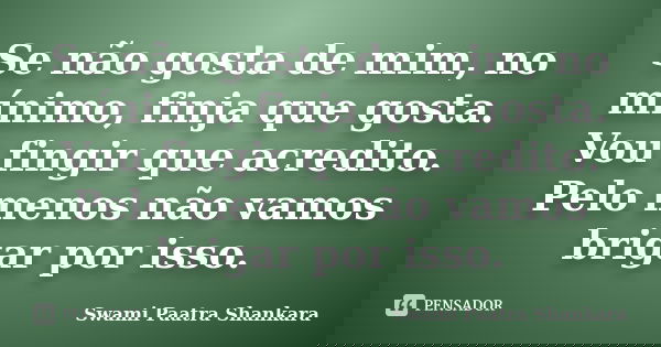 Se não gosta de mim, no mínimo, finja que gosta. Vou fingir que acredito. Pelo menos não vamos brigar por isso.... Frase de Swami Paatra Shankara.