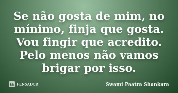 Se não gosta de mim, no mínimo, finja que gosta. Vou fingir que acredito. Pelo menos não vamos brigar por isso.... Frase de Swami Paatra Shankara.