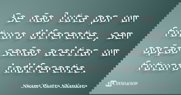 Se não luta por um futuro diferente, sem opção senão aceitar um futuro indiferente.... Frase de Swami Paatra Shankara.