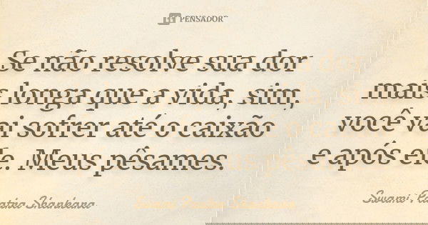 Se não resolve sua dor mais longa que a vida, sim, você vai sofrer até o caixão e após ele. Meus pêsames.... Frase de Swami Paatra Shankara.