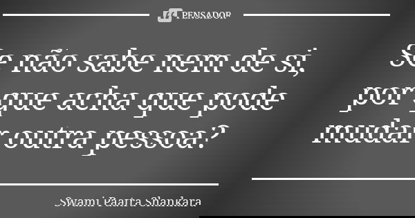 Se não sabe nem de si, por que acha que pode mudar outra pessoa?... Frase de Swami Paatra Shankara.