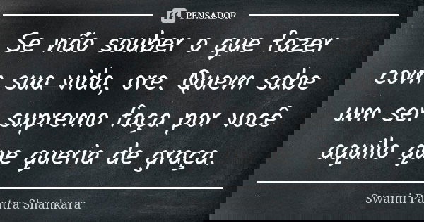 Se não souber o que fazer com sua vida, ore. Quem sabe um ser supremo faça por você aquilo que queria de graça.... Frase de Swami Paatra Shankara.