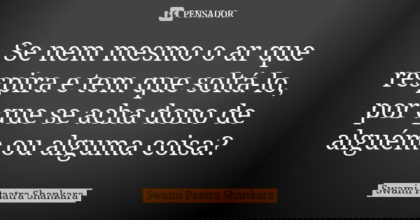 Se nem mesmo o ar que respira e tem que soltá-lo, por que se acha dono de alguém ou alguma coisa?... Frase de Swami Paatra Shankara.