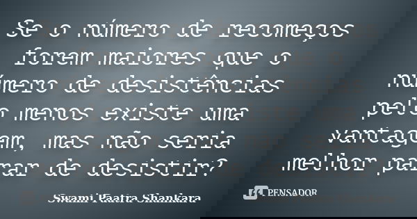 Se o número de recomeços forem maiores que o número de desistências pelo menos existe uma vantagem, mas não seria melhor parar de desistir?... Frase de Swami Paatra Shankara.
