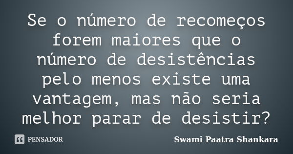 Se o número de recomeços forem maiores que o número de desistências pelo menos existe uma vantagem, mas não seria melhor parar de desistir?... Frase de Swami Paatra Shankara.