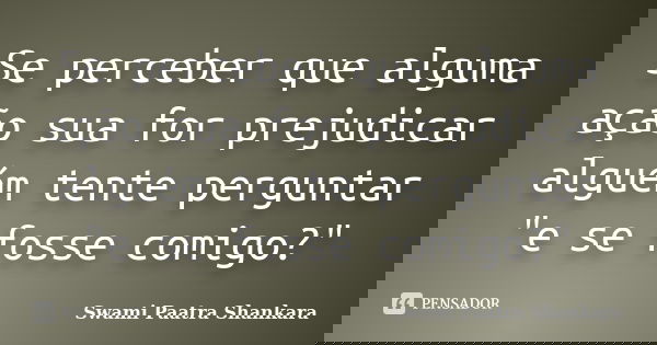 Se perceber que alguma ação sua for prejudicar alguém tente perguntar "e se fosse comigo?"... Frase de Swami Paatra Shankara.